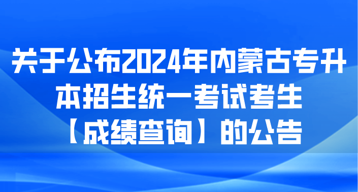 关于公布2024年内蒙古专升本招生统一考试考生【成绩查询】的公告