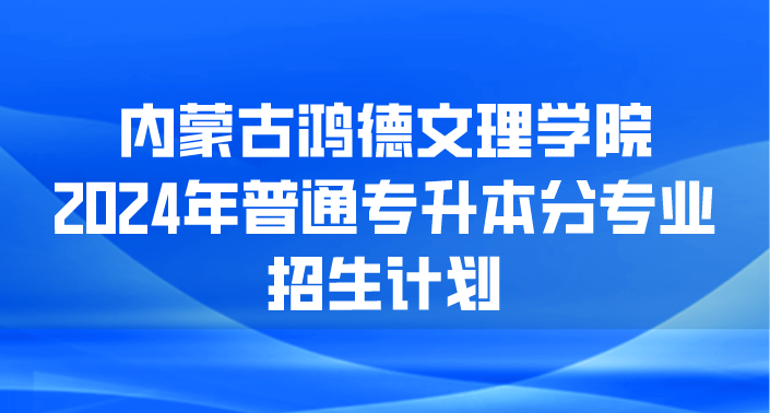 内蒙古鸿德文理学院2024年专升本招生计划已公布！