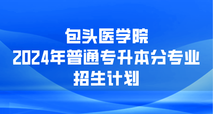 包头医学院  2024年普通专升本分专业招生计划