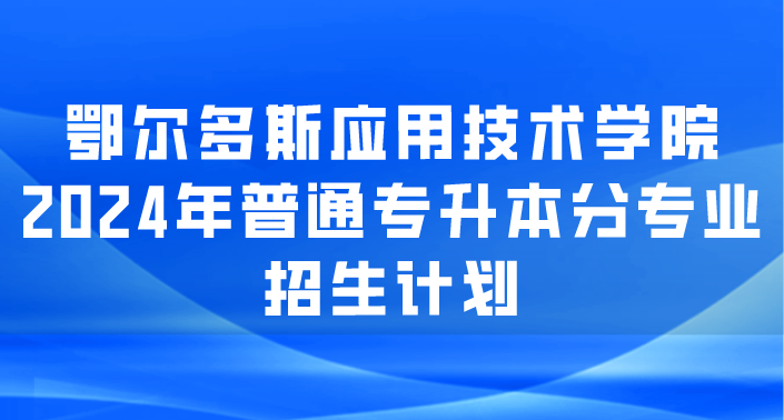 鄂尔多斯应用技术学院2024年普通专升本分专业招生计划
