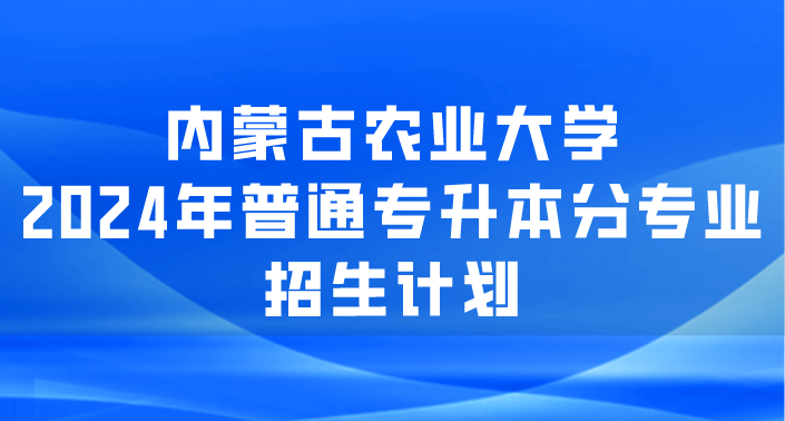 内蒙古农业大学2024年普通专升本分专业招生计划