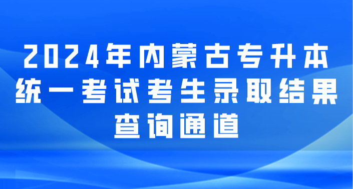 2024年内蒙古专升本统一考试考生录取结果现在可查询！